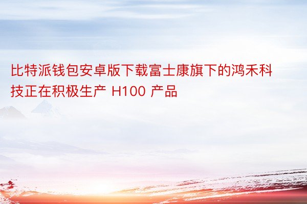 比特派钱包安卓版下载富士康旗下的鸿禾科技正在积极生产 H100 产品