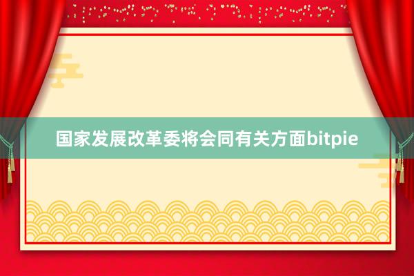 国家发展改革委将会同有关方面bitpie