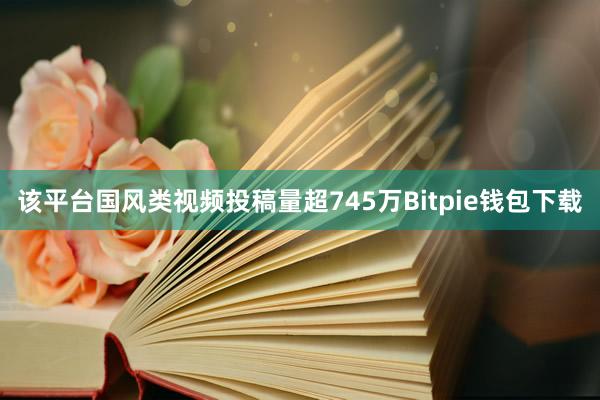 该平台国风类视频投稿量超745万Bitpie钱包下载